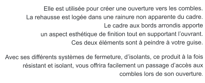 Elle est utilise pour crer une ouverture vers les combles. La rehausse est loge dans une rainure non apparente du cadre.  Le cadre aux bords arrondis apporte  un aspect esthtique de finition tout en supportant louvrant. Ces deux lments sont  peindre  votre guise.   Avec ses diffrents systmes de fermeture, disolants, ce produit  la fois rsistant et isolant, vous offrira facilement un passage daccs aux combles lors de son ouverture.