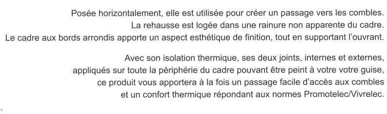 Pose horizontalement, elle est utilise pour crer un passage vers les combles. La rehausse est loge dans une rainure non apparente du cadre.  Le cadre aux bords arrondis apporte un aspect esthtique de finition, tout en supportant louvrant.   Avec son isolation thermique, ses deux joints, internes et externes,  appliqus sur toute la priphrie du cadre pouvant tre peint  votre votre guise, ce produit vous apportera  la fois un passage facile daccs aux combles  et un confort thermique rpondant aux normes Promotelec/Vivrelec. .